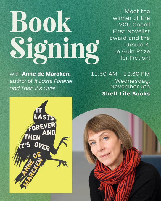 Graphic reading: Book Signing with Anne de Marcken, author of It Lasts Forever and Then It's Over. Meet the winner of the VCU Cabell First Novelist Award and the Ursula K. Le Guin Prize for Fiction! 11:30 AM to 12:30 PM, Wednesday, November 5th, Shelf Life Books. A headshot of de Marcken appears next to the cover of her novel. 