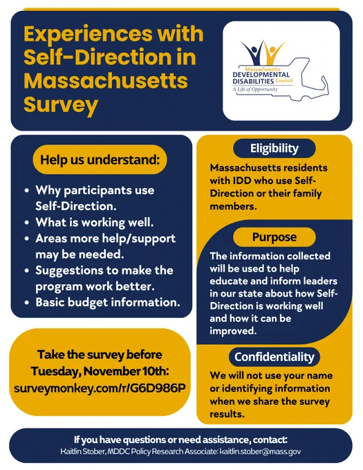 Flyer for the Experiences with Self-Direction in Massachusetts Survey. Text reads: Help us understand: Why participants use Self-Direction. What is working well. Areas more help/support may be needed. Suggestions to make the program work better. Basic budget information.

Eligibility: People with IDD who use Self-Direction or family members of individuals who do.

Purpose: The information collected will be used to help educate and inform leaders in our state about how Self-Direction is working well and how it can be improved.

Confidentiality: The information shared will be kept confidential. This means we will not use your name or identifying information when we share the survey results.

Complete the survey by Monday, November 10th.
If you have questions or need assistance, contact Kaitlin Stober, MDDC Policy Research Associate at kaitlin.stober@mass.gov."