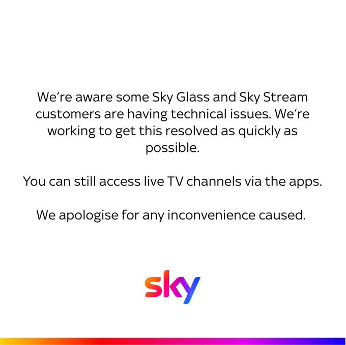 We’re aware some Sky Glass and Sky Stream customers are having technical issues. We’re working to get this resolved as quickly as possible.
 
You can still access live TV channels via the apps.
 
We apologise for any inconvenience caused. 
 