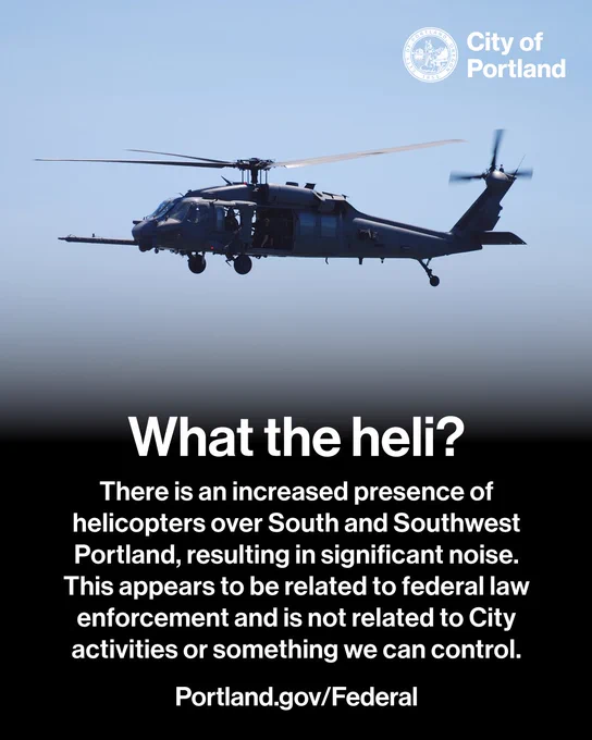Black Hawk Helicopter flying in the sky. What the heli? There is an increased presence of helicopters over South and Southwest Portland, resulting in significant noise. This appears to be related to federal law enforcement and is not related to City activities or something we can control. Portland.gov/Federal. City of Portland seal and wordmark.