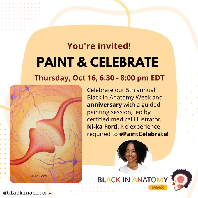 Event Title: Paint and Celebrate with Ni-ka Ford, CMI
Date: Thursday, October 16, 2025, Black in Anatomy’s 5th Anniversary
Time: 6:30 - 8:00 pm ET 
Register: linktr.ee/blackinanatomy; Profile Image of Ni-ka Ford in a white shirt. Example photo of “Connection” painting – a close-up of a stylized synapse between two neurons with an orange background.
Event Description: Celebrate our 5th annual Black in Anatomy Week and anniversary with a guided painting session, led by certified medical illustrator, Ni-ka Ford. No experience required to #PaintCelebrate!