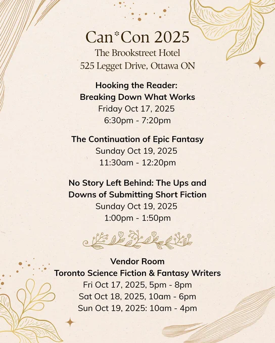 Can*Con 2025. The Brookstreet Hotel 525 Legget Drive, Ottawa ON. Hooking the Reader:  Breaking Down What Works Friday Oct 17, 2025  6:30pm - 7:20pm. The Continuation of Epic Fantasy Sunday Oct 19, 2025  11:30am - 12:20pm. No Story Left Behind: The Ups and Downs of Submitting Short Fiction Sunday Oct 19, 2025  1:00pm - 1:50pm. Vendor Room Toronto Science Fiction & Fantasy Writers Fri Oct 17, 2025, 5pm - 8pm Sat Oct 18, 2025, 10am - 6pm Sun Oct 19, 2025: 10am - 4pm.