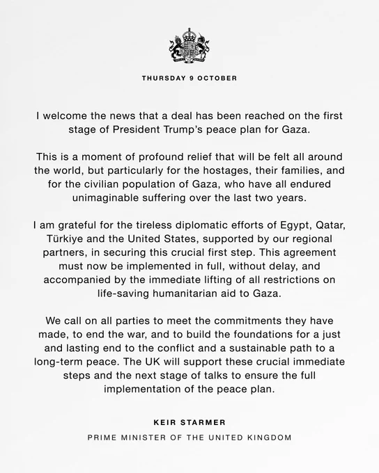 Thursday 9 October. I welcome the news that a deal has been reached on the first stage of President Trump’s peace plan for Gaza.

This is a moment of profound relief that will be felt all around the world, but particularly for the hostages, their families, and for the civilian population of Gaza, who have all endured unimaginable suffering over the last two years. 

I am grateful for the tireless diplomatic efforts of Egypt, Qatar, Türkiye and the United States, supported by our regional partners, in securing this crucial first step. This agreement must now be implemented in full, without delay, and accompanied by the immediate lifting of all restrictions on life-saving humanitarian aid to Gaza.

We call on all parties to meet the commitments they have made, to end the war, and to build the foundations for a just and lasting end to the conflict and a sustainable path to a long-term peace [read the full statement on gov.uk]