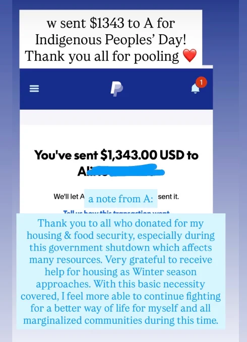 Receipt for $1343 sent via PayPal. W/thank you from A: Thank you to all who donated for my housing & food security, especially during this government shutdown which affects many resources. Very grateful to receive help for housing as Winter season approaches. With this basic necessity covered, I feel more able to continue fighting for a better way of life for myself and all marginalized communities during this time.