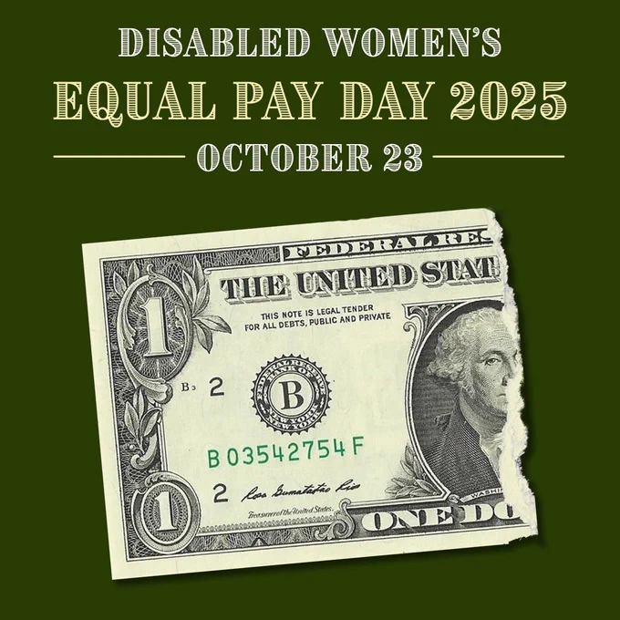 Centered over a dark green background, capitalized top header text reads “Disabled Women’s Equal Pay Day 2025 October 23” in white and pale green letters. Below is a single dollar bill torn in half, representing how disabled women are paid just over half of what nondisabled men are paid per year.