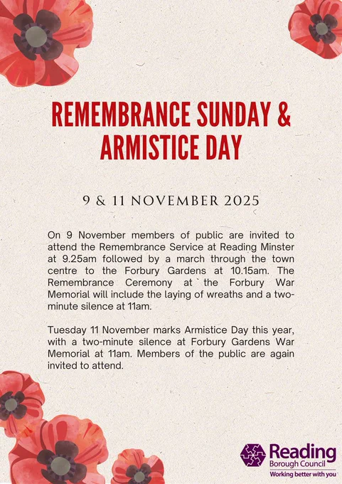 Poppy flowers in the corners of the poster. The text reads: Remembrance Sunday & Armistice Day. 9 & 11 November 2025. On 9 November members of public are invited to attend the Remembrance Service at Reading Minster at 9.25am followed by a march through the town centre to the Forbury Gardens at 10.15am. The Remembrance Ceremony at the Forbury War Memorial will include the laying of wreaths and a two-minute silence at 11am.  Tuesday 11 November marks Armistice Day this year, with a two-minute silence at Forbury Gardens War Memorial at 11am. Members of the public are again invited to attend.