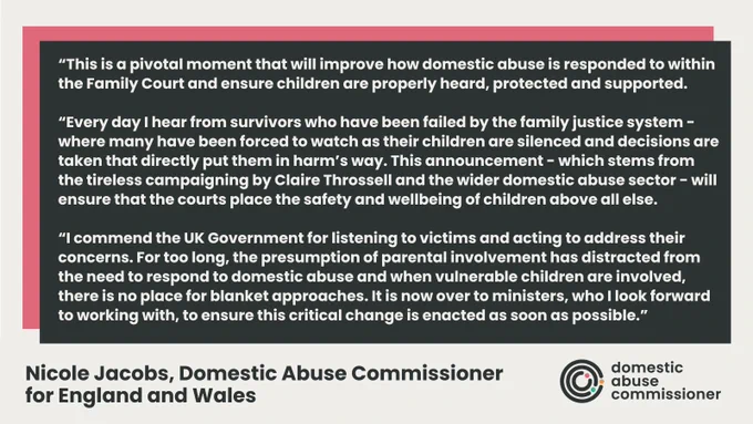 Cream text on a black background. This is a pivotal moment that will improve how DA is responded to within the Family Court and ensure children are properly heard, protected and supported. Every day I hear from survivors who have been failed by the family justice system - where many have been forced to watch as their children are silenced and decisions are taken that directly put them in harm’s way. This announcement - which stems from the tireless campaigning by Claire Throssell and the wider DA sector - will ensure that the courts place the safety and wellbeing of children above all else. I commend the UK Government for listening to victims and acting to address their concerns. For too long, the presumption of parental involvement has distracted from the need to respond to domestic abuse and when vulnerable children are involved, there is no place for blanket approaches. It is now over to ministers, who I look forward to working with, to ensure this critical change is enacted ASAP.