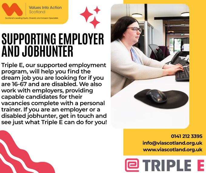 SUPPORTING EMPLOYER AND JOBHUNTER

Triple E, our supported employment program, will help you find the dream job you are looking for if you are 16-67 and are disabled. We also work with employers, providing capable candidates for their vacancies complete with a personal trainer. If you are an employer or a disabled jobhunter, get in touch and see just what Triple E can do fro you!

0141 212 3395
info@viascotland.org.uk
www.viascotland.org.uk

A photo of someone from the Triple E training program working is on the right, the VIAS logo is on the top left, the Triple E logo is on the bottom right.