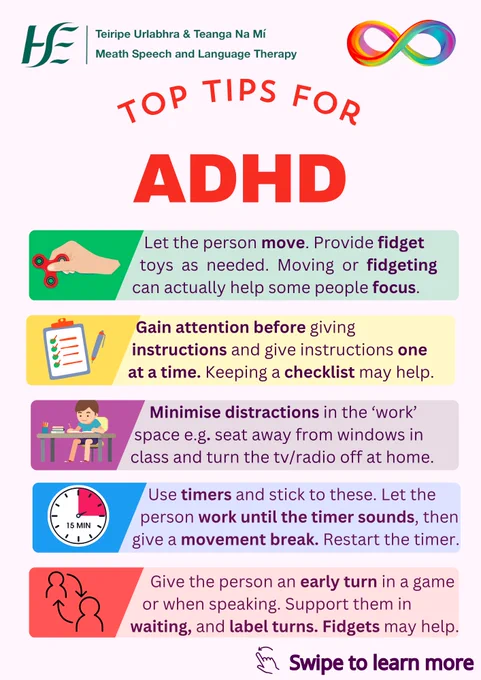 Title: Top Tips for ADHD:
Text:
Let the person move. Provide fidget toys as needed. Moving or fidgeting can actually help some people focus.
Gain attention before giving instructions and give instructions one at a time. Keeping a checklist may help.
Minimise distractions in the ‘work’ space, e.g. seat away from windows in class and turn the tv/radio off at home.
Use timers and stick to these. Let the person work until the timer sounds, then give a movement break. Restart the timer.
Give the person an early turn in a game or when speaking. Support them in waiting, and label turns. Fidget toys may help.
