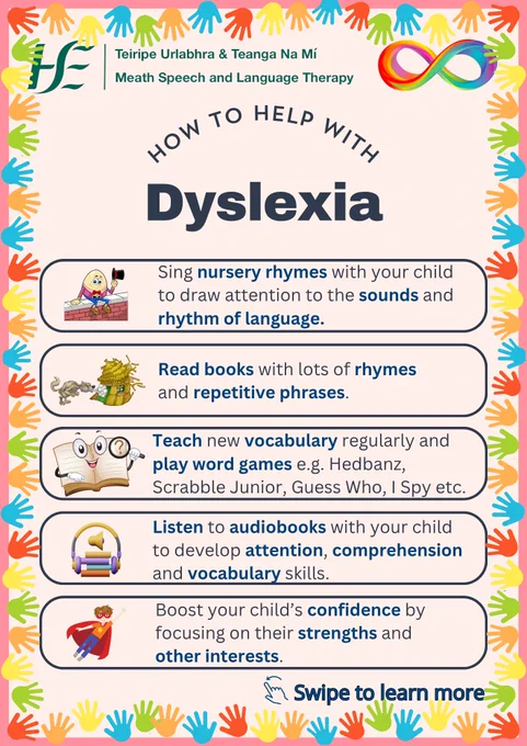 Title: how to help dyslexic people:

Text:
-Sing nursery rhymes with your child to draw attention to the sounds and rhythm of language.
-Read books with lots of rhymes and repetitive phrases.
-Teach new vocabulary regularly and  play word games e.g. Hedbanz, Scrabble Junior, Guess Who, I Spy etc.
-Listen to audiobooks with your child to develop attention, comprehension and vocabulary skills.
-Boost your child’s confidence by focusing on their strengths and other interests.