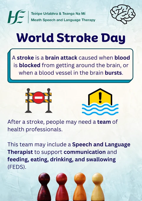 Title: World Stroke Day.

Text:
A stroke is a brain attack caused when something blocks blood getting around the brain, or when a blood vessel in the brain bursts.

After a stroke, people may need a team of health professionals.
This team may include a Speech and Language Therapist to support communication and feeding, eating, drinking, and swallowing (FEDS).