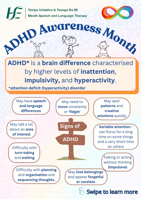 Title: ADHD Awareness Month
Text: ADHD, or attention deficit (hyperactivity) disorder, is a brain difference characterised by higher levels of inattention, impulsivity and hyperactivity.
Signs of ADHD:
-Have speech and language differences
-Need to move constantly or 'fidget'
-Spot patterns and creative solutions quickly
-Have variable attention
-Talk or act without thinking
-Lose belongings and appear forgetful or careless
-Have difficulty with planning, organisation, and sequencing thoughts.
-Have difficulty with turn-taking and waiting
-Talk a lot about an area of interest