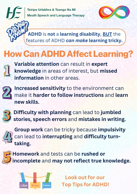 Text: ADHD is not a learning disability, BUT the features of ADHD can make learning tricky.
Title: How Can ADHD Affect Learning?
Text:
-Variable attention can result in expert knowledge in areas of interest, but missed information in other areas.
-Increased sensitivity to the environment can make it harder to follow instructions and learn new skills.
-Difficulty with planning can lead to jumbled stories, speech errors and mistakes in writing. 
-Group work can be tricky because impulsivity can lead to interrupting and difficulty turn-taking.
-Homework and tests can be rushed or incomplete and may not reflect true knowledge.

Look out for our top tips for ADHD!
