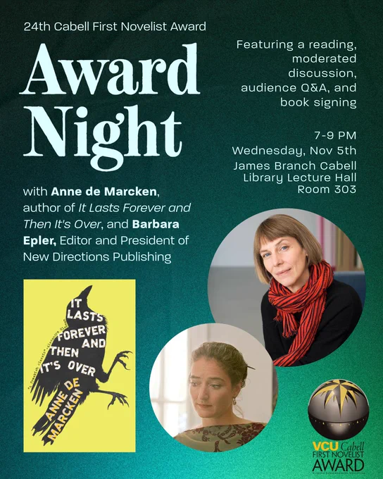 Graphic reading: 24th Cabell First Novelist Award: Award Night. with Anne de Marcken, author of It Lasts Forever and Then It's Over, and Barbara Epler, Editor and President of New Directions Publishing. Featuring a reading, moderated discussion, audience Q&A, and
book signing. 7-9 PM Wednesday, Nov 5th, James Branch Cabell Library Lecture Hall, Room 303. Headshots of Anne de Marcken and Barbara Epler float next to the cover of the winning novel. 