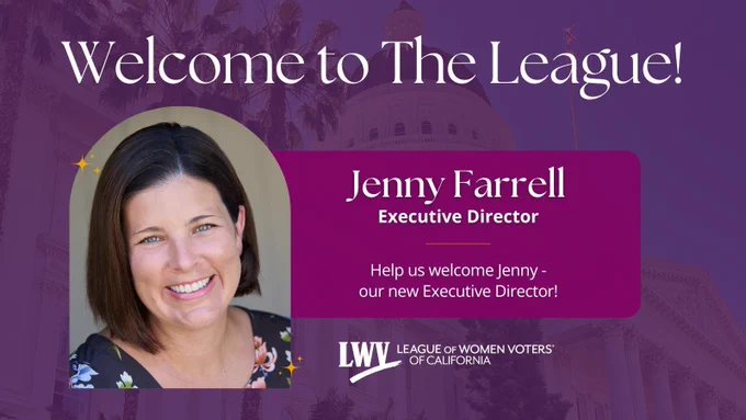 Welcome to the League!
Jenny Farrell
Executive Director
Help us welcome Jenny - our new Executive Director!
LEAGUE OF WOMEN VOTERS OF CALIFORNIA