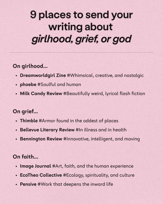9 places to send your writing about girlhood, grief, or god

On girlhood...

• Dreamworldgirl Zine #Whimsical, creative, and nostalgic

• phoebe #Soulful and human

• Milk Candy Review #Beautifully weird, lyrical flash fiction

On grief...

• Thimble #Armor found in the oddest of places

• Bellevue Literary Review #In illness and in health

• Bennington Review #Innovative, intelligent, and moving

On faith...

• Image Journal #Art, faith, and the human experience

• EcoTheo Collective #Ecology, spirituality, and culture

• Pensive #Work that deepens the inward life