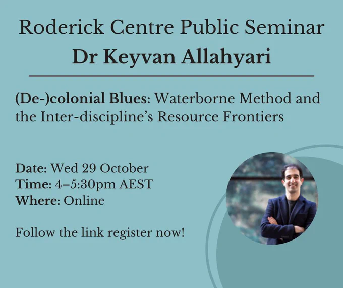 The image is a teal blue colour, with black text. It features the silhouette of a round shape in the bottom right corner. Pictured on the right side is Dr Keyvan Allahyari, standing with his arms crossed smiling at the camera. 
The text reads: Roderick Centre Public Seminar Dr Keyvan Allahyari. (De-)colonial Blues: Waterborne Method and the Inter-discipline’s Resource Frontiers Date: Wed 29 October Time: 4–5:30pm AEST Where: Online Follow the link register now!
