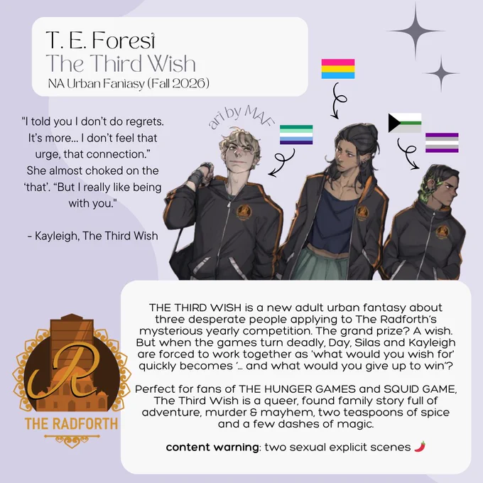 T. E. Forest
The Third Wish
NA Urban Fantasy (Fall 2026)

"I told you l don't do regrets.
It's more... I don't feel that urge, that connection."
She almost choked on the
'that'. "But I really like being with you."
- Kayleigh, The Third Wish

Art by MAF

Rep: (from left to right) gay, pansexual, demiromatic and greysexual.

THE THIRD WISH is a new adult urban fantasy about three desperate people applying to The Radforth's mysterious yearly competition. The grand prize? A wish.
But when the games turn deadly, Day, Silas and Kayleigh are forced to work together as what would you wish for' quickly becomes '... and what would you give up to win'?
Perfect for fans of THE HUNGER GAMES and SQUID GAME.
The Third Wish is a queer, found family story full of adventure, murder & mayhem, two teaspoons of spice and a few dashes of magic.
content warning: two sexual explicit scenes