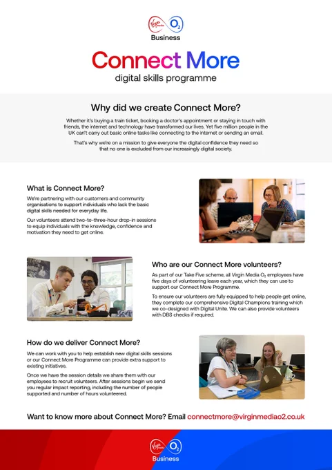 Virgin Media O2 Business poster for “Connect More” digital skills programme. The poster explains the initiative’s mission to give everyone in the UK the digital confidence they need, highlighting that five million people in the UK can’t carry out basic online tasks. The programme partners with customers and community organisations to support individuals lacking digital skills, offering drop-in sessions to build confidence and motivation. Virgin Media O2 employees can volunteer through the company’s Take Five scheme and receive Digital Champions training. The programme supports establishing new digital skills sessions and provides regular impact reporting. Contact email is connectmore@virginmediao2.co.uk. The poster features images of volunteers helping people with digital tasks.
