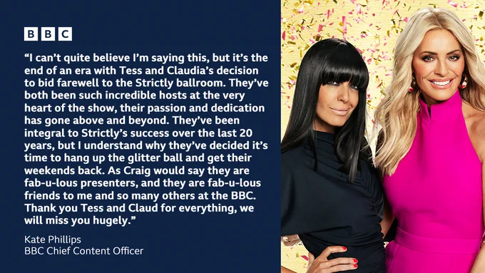 Graphic featuring a picture of Claudia Winkleman and Tess Daly alongside a quote from BBC Chief Content Officer, Kate Phillips. Text reads: “I can’t quite believe I’m saying this, but it’s the end of an era with Tess and Claudia’s decision to bid farewell to the Strictly ballroom. They’ve both been such incredible hosts at the very heart of the show, their passion and dedication has gone above and beyond. They’ve been integral to Strictly’s success over the last 20 years, but I understand why they’ve decided it’s time to hang up the glitter ball and get their weekends back. As Craig would say they are fab-u-lous presenters, and they are fab-u-lous friends to me and so many others at the BBC.  Thank you Tess and Claud for everything, we will miss you hugely.”