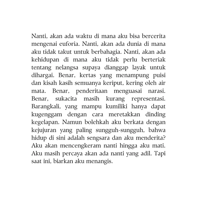 Nanti, akan ada waktu di mana aku bisa bercerita mengenai euforia. Nanti, akan ada dunia di mana aku tidak takut untuk berbahagia. Nanti, akan ada kehidupan di mana aku tidak perlu berteriak tentang nelangsa supaya dianggap layak untuk dihargai. Benar, kertas yang menampung puisi dan kisah kasih semuanya keriput, kering oleh air mata. Benar, penderitaan menguasai narasi. Benar, sukacita masih kurang representasi. Barangkali, yang mampu kumiliki hanya dapat kugenggam dengan cara meretakkan dinding kegelapan. Namun bolehkah aku berkata dengan kejujuran yang paling sungguh-sungguh, bahwa hidup di sini adalah sengsara dan aku menderita? Aku akan mencengkeram nanti hingga aku mati. Aku masih percaya akan ada nanti yang adil. Tapi saat ini, biarkan aku menangis. 