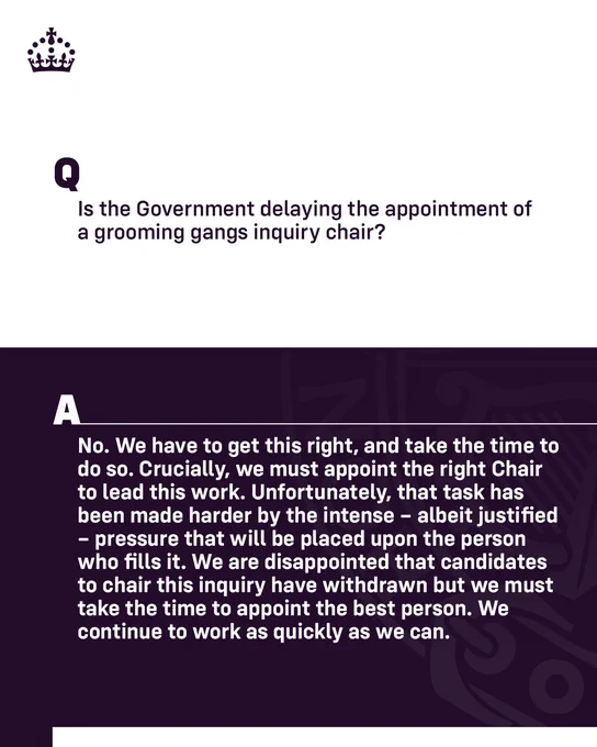Graphic with text that reads:

Is the Government delaying the appointment of a grooming gangs inquiry chair?
 
A: No. We have to get this right, and take the time to do so. Crucially, we must appoint the right Chair to lead this work. Unfortunately, that task has been made harder by the intense – albeit justified – pressure that will be placed upon the person who fills it. We are disappointed that candidates to chair this inquiry have withdrawn but we must take the time to appoint the best person. We continue to work as quickly as we can.