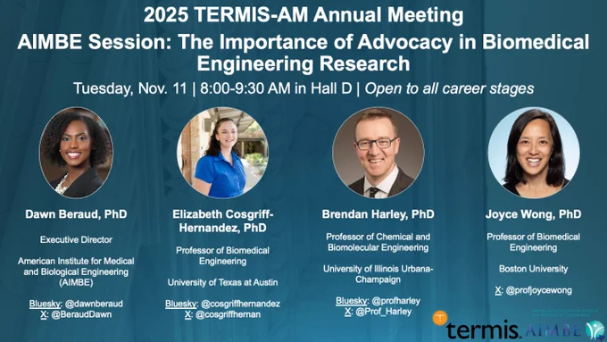 A flyer of the American Institute for Medical and Biological Engineering's workshop titled "The Importance of Advocacy in Biomedical Engineering Research" on Tuesday, November 11, 2025 from 8:00-9:30 AM ET at the 2025 Tissue Engineering and Regenerative Medicine International Society-Americas (TERMIS-AM) Meeting in Detroit, Michigan.

Speakers include Drs. Dawn Beraud (AIMBE), Elizabeth Cosgriff-Hernandez (University of Texas at Austin), Brendan Harley (University of Illinois Urbana-Champaign), and Joyce Wong (Boston University).