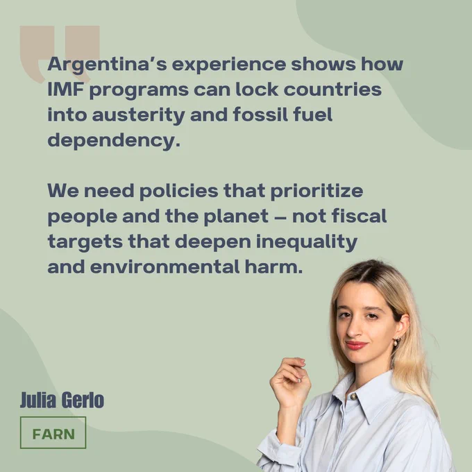 Argentina’s experience shows how IMF programs can lock countries into austerity and fossil fuel dependency. 

We need policies that prioritize people and the planet — not fiscal targets that deepen inequality and environmental harm.

Headshot of Julia Gerlo, working at FARN Argentina. 

Green background, navy blue text, red quotation marks. 