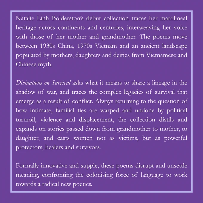 Natalie Linh Bolderston's debut collection traces her matrilineal heritage across continents and centuries, interweaving her voice with those of her mother and grandmother. The poems move between 1930s China, 1970s Vietnam and an ancient landscape populated by mother's, daughters and deities from Vietnamese and Chinese myth.

Divinations on Survival asks what it means to share a lineage in the shadow of war, and traces the complex legacies of survival that emerge as a result of conflict. Always returning to the question of how intimate, familial ties are warped and undone by political turmoil, violence and displacement, the collection distils and expands on stories passed down from grandmother to mother, to daughter, and casts women not as victims, but as powerful protectors, healers and survivors. 

Formally innovative and supple, these poems disrupt and unsettle meaning, confronting the colonising force of language to work towards a radical new poetics. 