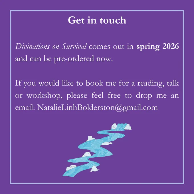 Divinations on Survival comes out in spring 2026 and can be pre-ordered now. If you would like to book me for a reading, talk or workshop, feel free to drop me an email: NatalieLinhBolderston@gmail.com 