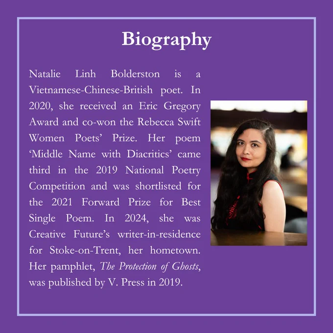 Natalie Linh Bolderston is a Vietnamese-Chinese-British poet. In 2020, she received an Eric Gregory Award and co-won the Rebecca Swift Women Poets' Prize. Her poem 'Middle Name with Diacritics' came third in the 2019 National Poetry Competition and was shortlisted for the 2021 Forward Prize for Best Single Poem. In 2024, she was Creative Future’s writer-in-residence for Stoke-on-Trent, her hometown. Her pamphlet, The Protection of Ghosts, was published by V. Press in 2019. 