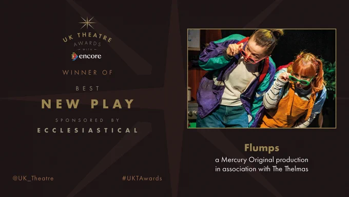 The winner of the UK Theatre Award for Best New Play sponsored by Ecclesiastical is Flumps, a Mercury Original production in association with The Thelmas.

#UKTAwards