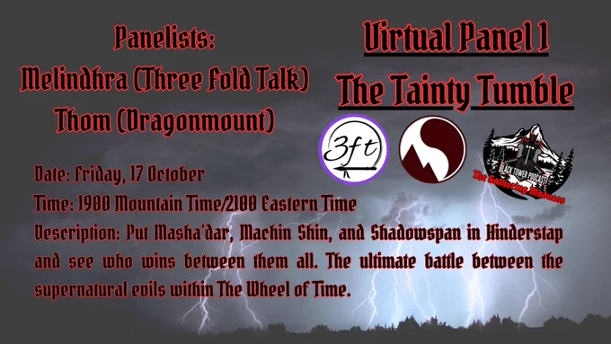 Storming background with ligntening streaking to the ground.  Alongside The Gathering Madness logo is the logos for Three Fold Talk and Dragonmount.  The words, black outlined in red, state:
Virtual Panel 1
The Tainty Tumble
Panelists:
Melhindra (Three Fold Talk)
Thom (Dragonmount)
Date: Friday, 17 October
Time: 1900 Mountain Time/2100 Eastern Time
Description: Put Masha’dar, Machin Shin, and Shadowspan in Hinderstap and see who wins between them all. The ultimate battle between the supernatural evils within The Wheel of Time.

