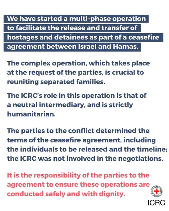 We have started a multi-phase operation to facilitate the release and transfer of 
hostages and detainees as part of a ceasefire agreement between Israel and Hamas. 

The complex operation, which takes place at the request of the parties, is crucial to reuniting separated families.

The ICRC’s role in this operation is that of a neutral intermediary, and is strictly humanitarian. 

The parties to the conflict determined the terms of the ceasefire agreement, including the individuals to be released and the timeline; the ICRC was not involved in the negotiations.

It is the responsibility of the parties to the agreement to ensure these operations are conducted safely and with dignity.