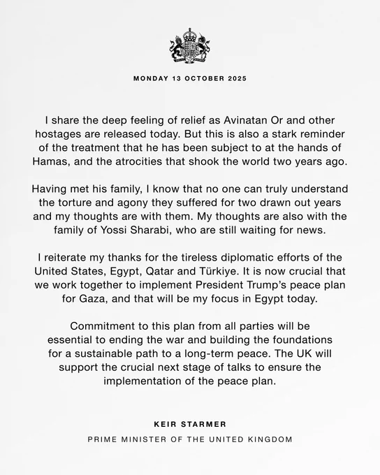 "I share the deep feeling of relief as Avinatan Or and other hostages are released today. But this is also a stark reminder of the treatment that he has been subject to at the hands of Hamas, and the atrocities that shook the world two years ago. 

"Having met his family, I know that no one can truly understand the torture and agony they suffered for two drawn out years and my thoughts are with them. My thoughts are also with the family of Yossi Sharabi, who are still waiting for news. 

"I reiterate my thanks for the tireless diplomatic efforts of the United States, Egypt, Qatar and Türkiye. It is now crucial that we work together to implement President Trump’s peace plan for Gaza, and that will be my focus in Egypt today.

"Commitment to this plan from all parties will be essential to ending the war and building the foundations for a sustainable path to a long-term peace. The UK will support the crucial next stage of talks to ensure the implementation of the peace plan."