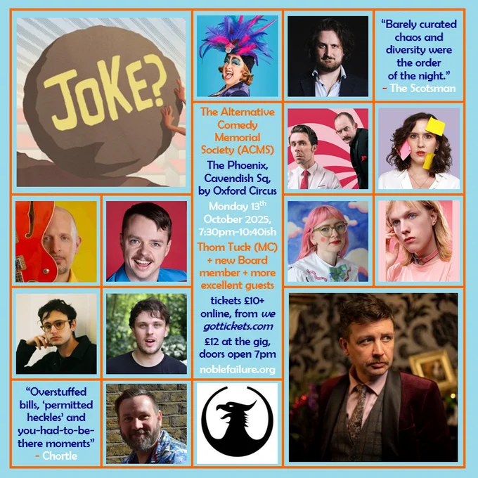 The Alternative Comedy Memorial Society (ACMS)
The Phoenix, Cavendish Sq, by Oxford Circus
Monday 13th  October 2025, 7:30pm-10:40ish
Thom Tuck (MC) with umpteen excellent guests: Ada Campe, Alexander Bennett,  the Awkward Silence, Charlie Vero-Martin, Dan Lees, David Hoare, Katie Hand, Leo Bevan, Levi Meltzer, Sam Eley, and Simon Topping 
tickets £10/£13 online, from wegottickets.com
£12 at the gig, doors open 7pm
noblefailure.org 
