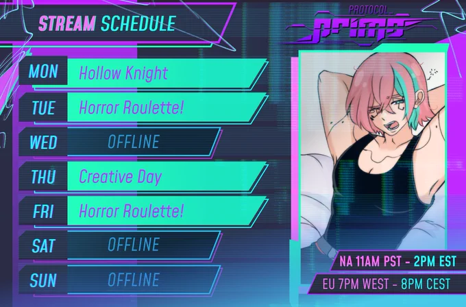 An image of a Vtuber's stream schedule.
Monday: Hollow Knight
Tuesday: Horror Roulette!
Wednesday: OFFLINE
Thursday: Creative Day
Friday: Horror Roulette!
Saturday: Offline
Sunday: Offline
There's a logo with the name protocol_PRIMO.
There's an artwork of a man with pink-ish brown hair with a couple of cyan streaks wearing a black tank-top yawning.
The man seems to have lines on his body resembling Cyberpunk cyberwear (body enchancements)
The schedule has times in 4 different timezones.
11AM PST. 2PM EST. 7PM WEST. 8PM CEST
The entire schedule has a glitchy/techy style to it with bright neon colors and digital artifacts/effects/
