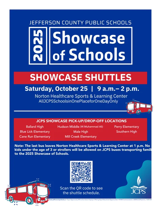 Flyer for Jefferson County Public Schools 2025 Showcase of Schools. Event takes place Saturday, October 25, from 9 a.m. to 2 p.m. at the Norton Healthcare Sports & Learning Center. Tagline reads: “All JCPS Schools in One Place for One Day Only.”
A red banner says “Showcase Shuttles.” Below it lists JCPS Showcase pick-up and drop-off locations: Ballard High, Blue Lick Elementary, Cane Run Elementary, Hudson Middle (W. Muhammad Ali), Male High, Mill Creek Elementary, Perry Elementary, and Southern High.
Note states: “The last bus leaves Norton Healthcare Sports & Learning Center at 1 p.m. No kids under the age of 3 or strollers will be allowed on JCPS buses transporting families to the 2025 Showcase of Schools.”
A QR code at the bottom reads, “Scan the QR code to see the shuttle schedule.” The JCPS logo appears in the lower right corner along with a red bus illustration.