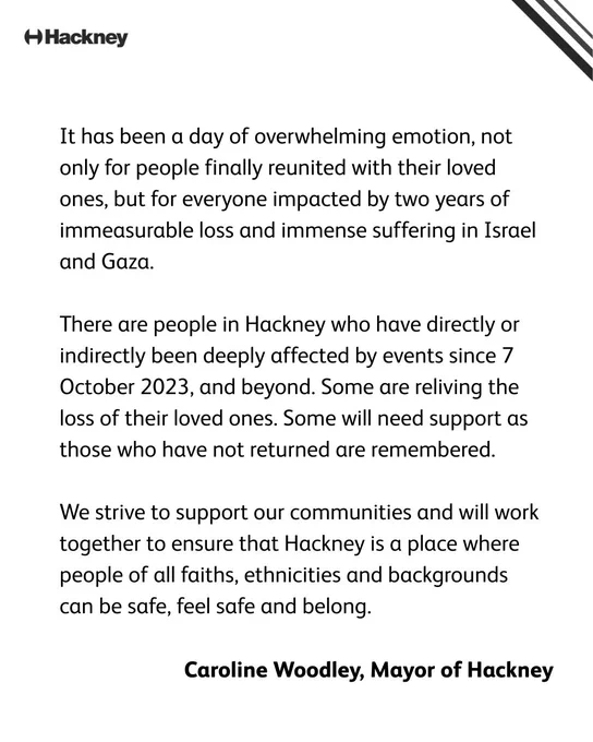 “It has been a day of overwhelming emotion, not only for people finally reunited with their loved ones, but for everyone impacted by two years of immeasurable loss and immense suffering in Israel and Gaza.   “There are people in Hackney who have directly or indirectly been deeply affected by events since 7 October 2023, and beyond. Some are reliving the loss of their loved ones. Some will need support as those who have not returned are remembered.  “We strive to support our communities and will work together to ensure that Hackney is a place where people of all faiths, ethnicities and backgrounds can be safe, feel safe and belong.”   Carolien Woodley, Mayor of Hackney