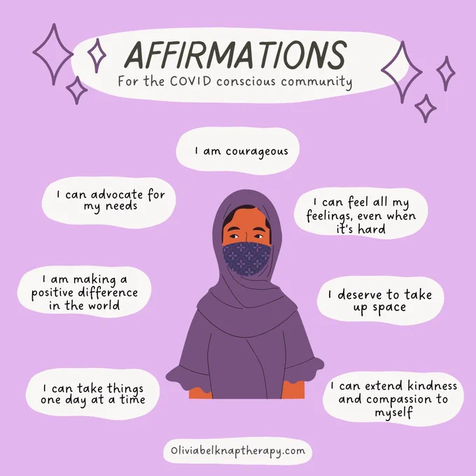 A purple background with white clouds of text surrounding a woman wearing a headscarf and a matching purple face mask 
Affirmations For the COVID conscious community
I am courageous
I can feel all my feelings, even when it’s hard
I deserve to take up space
I can extend kindness and compassion to myself
I can take things one day at a time
I am making a positive difference in the world
I can advocate for my needs

Oliviabelknaptherapy.com