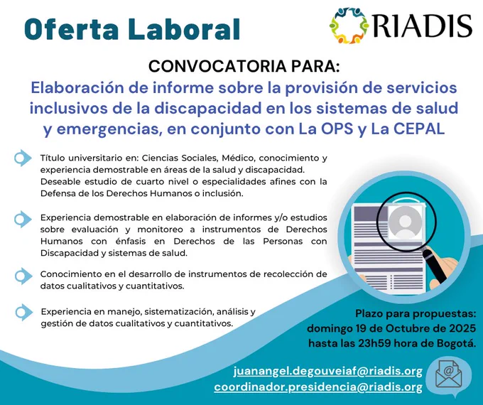 Imagen de una convocatoria laboral publicada por RIADIS. El anuncio invita a presentar propuestas para la elaboración de un informe sobre la provisión de servicios inclusivos de discapacidad en los sistemas de salud y emergencias, en colaboración con la OPS (Organización Panamericana de la Salud) y la CEPAL (Comisión Económica para América Latina y el Caribe).
Se detallan los requisitos del perfil profesional:
•	Título universitario en Ciencias Sociales, Medicina o áreas afines con experiencia en salud y discapacidad.
•	Deseable formación en derechos humanos de las personas con discapacidad.
•	Experiencia en elaboración de informes y estudios sobre evaluación y monitoreo de derechos en el sistema de salud.
Fecha límite para enviar propuestas: domingo 19 de octubre de 2025, hasta las 23h59 (hora de Bogotá).
Se incluyen dos correos electrónicos de contacto:
juanangel.degouveiaf@riadis.org
coordinador.presidencia@riadis.org