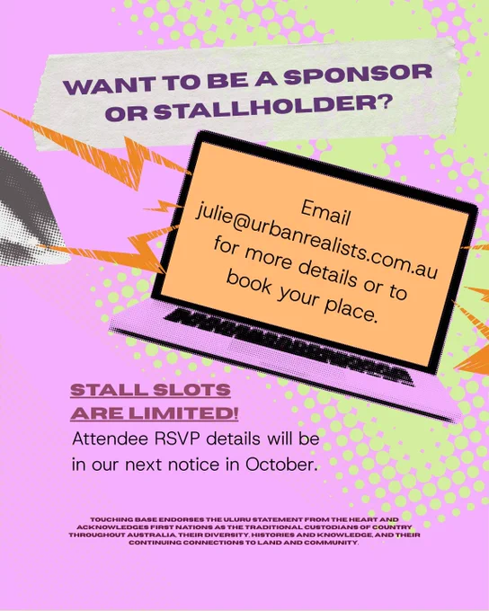 There is a light purple background with text that reads "Want to be a sponsor or stallholder? Email julie@urbanrealists.com.au for more details or to book your place. Stall slots are limited. Attendee RSVP details will be in our next notice in October."
At the bottom text reads "Touching Base endorses The Uluru Statement from the Heart and acknowledges First Nations as the traditional custodians of country throughout Australia, their diversity, histories and knowledge, and their continuing connections to land and community. "
