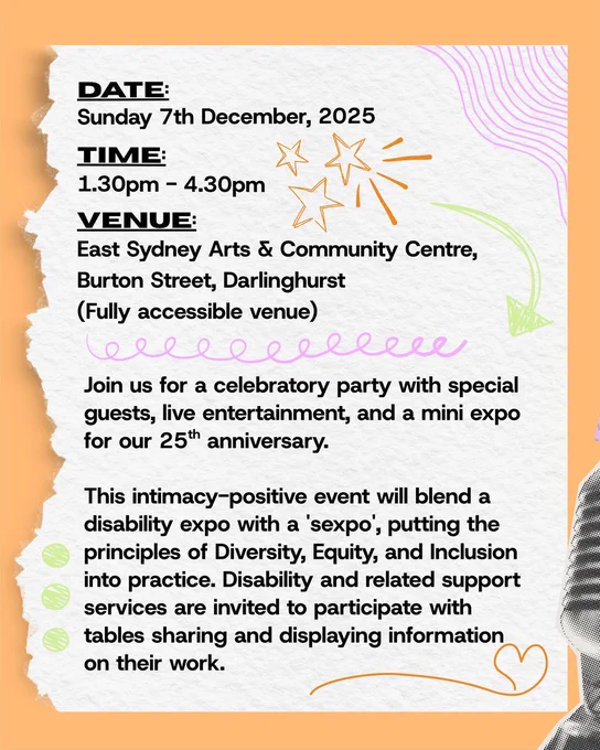 There is an orange background with text that reads " Date: Sunday 7th December 2025. 
Time: 1:30pm to 4:30pm. Venue: East Sydney Arts and Community Centre, Burton Street, Darlinghurst (Fully accessible venue)."

In a new paragraph, text reads "Join us for a celebratory party with special guests, live entertainment, and a mini expo for our 25th anniversary.
This intimacy-positive event will blend a disability expo with a 'sexpo', putting the principles of Diversity, Equity, and Inclusion into practice. Disability and related support services are invited to participate with tables sharing and displaying information on their work."