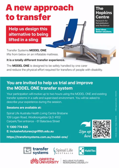 MODEL ONE: A NEW APPROACH TO TRANSFER

Help us design this alternative to being lifted in a sling.

Transfer Systems MODEL ONE lifts from below on an inflatable mattress. It is a totally different transfer experience.  

The MODEL ONE is designed to be safely handled by one carer and reduce the physical effort required for transfer of people with disability.

You are invited to help us trial and improve the MODEL ONE transfer system.

Your participation will involve up to two hours using the MODEL ONE and existing transfer systems in a safe and supervised environment. You will be asked to describe your experience during the session.

Sessions are available at:

Spinal Life Australia Health Living Centre Brisbane
109 Logan Road, Woolloongabba QLD 4102
Carpark/Taxi entrance – 61 Balaclava Street

Signup via this link or the QR code in the flyer: https://forms.office.com/r/JbgZSn4g44

Find out more:

https://www.hopkinscentre.edu.au/project/the-model-one-hoist-transfer-system-project-180 