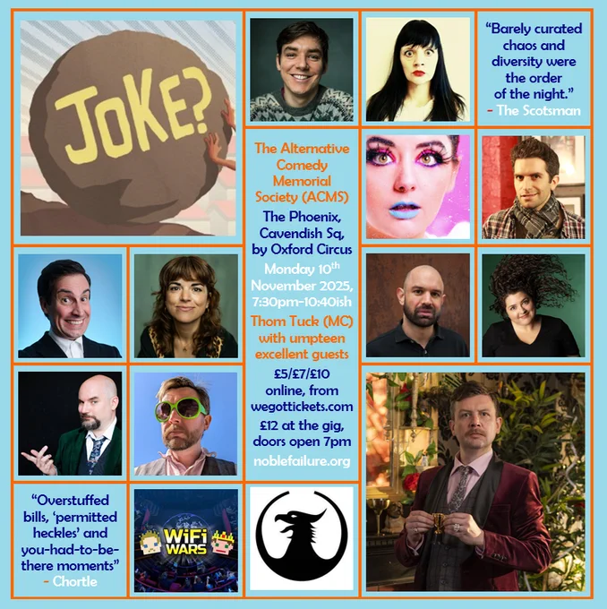 
The Alternative Comedy Memorial Society (ACMS)
The Phoenix, Cavendish Sq, by Oxford Circus
Monday 10th November 2025, 7:30pm-10:40ish
Thom Tuck (MC) with umpteen excellent guests: Adrian Gray, Cheekykita, Holly Burn, Ian Lane, Jacob Edwards, Jess Glez, Martin Willis, Mel McGlensey, Nick Kirk and Wi-Fi Wars
£5/£7/£10 online, from wegottickets.com
£12 at the gig, doors open 7pm
noblefailure.org

