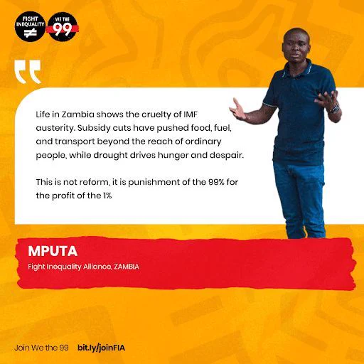 "Life in Zambia shows the cruelty of IMF austerity. subsidy cuts have pushed food, fuel, and transport beyond the reach of ordinary people, while drought drives hunger and despair. This is not reform, it is punishment of the 99% for the profit of the 1%."- Mputa, Fight Inequality Alliance, Zambia.