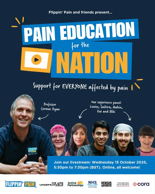 An advert for a livestream called 'Pain education for the nation'. The poster says: 'support for everyone affected by pain. Join our livestream with Professor Cormac Ryan and our lived experience panel: Louise, Sashira, Mahin, Kai and Niki.' Wednesday 15 October 2025, 5:30pm to 7:30pm (BST). Online, all welcome!

There are photographs of the people involved, as well as logos for Flippin' Pain, We Are Undefeatable, Active Partnerships, NHS Scotland, Versus Arthritis, The British Pain Society and Cora Health.
