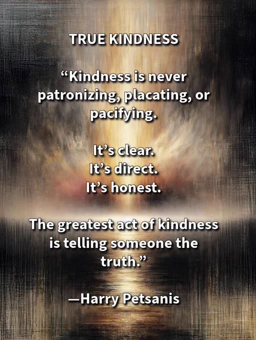 TRUE KINDNESS

“Kindness is never patronizing, placating, or pacifying.

It’s clear.
It’s direct.
It’s honest.

The greatest act of kindness
is telling someone the truth.”

—Harry Petsanis

#TruthInLove
#HonestKindness
#DirectCommunication
#KindnessWithClarity

“True Kindness” by Harry Petsanis, Accountability Coaching