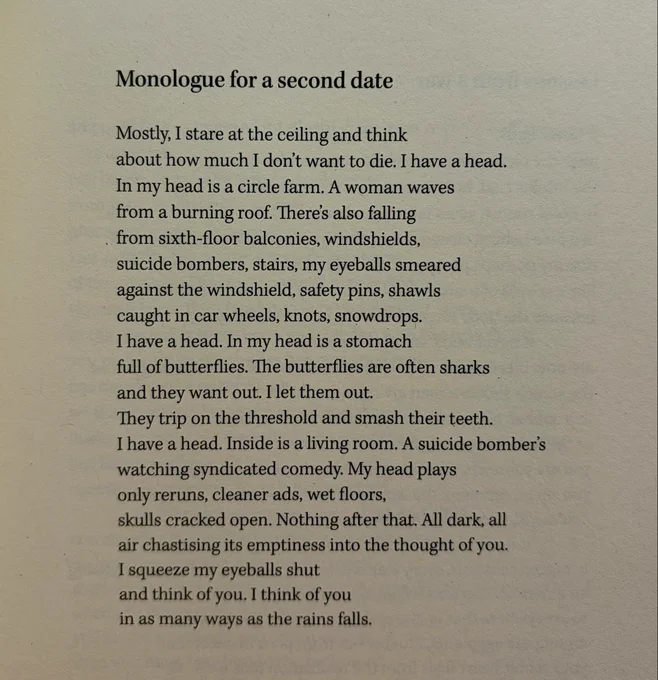 Monologue for a second date

Mostly, I stare at the ceiling and think
about how much I don’t want to die. I have a head.
In my head is a circle farm. A woman waves
from a burning roof. There’s also falling
from sixth-floor balconies, windshields,
suicide bombers, stairs, my eyeballs smeared
against the windshield, safety pins, shawls
caught in car wheels, knots, snowdrops.
I have a head. In my head is a stomach
full of butterflies. The butterflies are often sharks
and they want out. I let them out.
They trip on the threshold and smash their teeth.
I have a head. Inside is a living room. A suicide bomber’s
watching syndicated comedy. My head plays
only reruns, cleaner ads, wet floors,
skulls cracked open. Nothing after that. All dark, all
air chastising its emptiness into the thought of you.
I squeeze my eyeballs shut
and think of you. I think of you
in as many ways as the rains falls.
