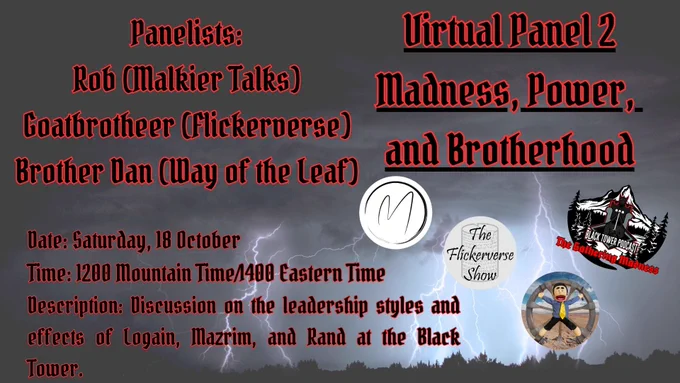 Storming background with ligntening streaking to the ground.  Alongside The Gathering Madness logo is the logos for Three Fold Talk and Dragonmount.  The words, black outlined in red, state:
Virtual Panel 2
Madness, Power, 
and Brotherhood
Panelists:
Rob (Malkier Talks)
Goatbrotheer (Flickerverse)
Brother Dan (Way of the Leaf)
Date: Saturday, 18 October
Time: 1200 Mountain Time/1400 Eastern Time
Description: Discussion on the leadership styles and effects of Logain, Mazrim, and Rand at the Black Tower.